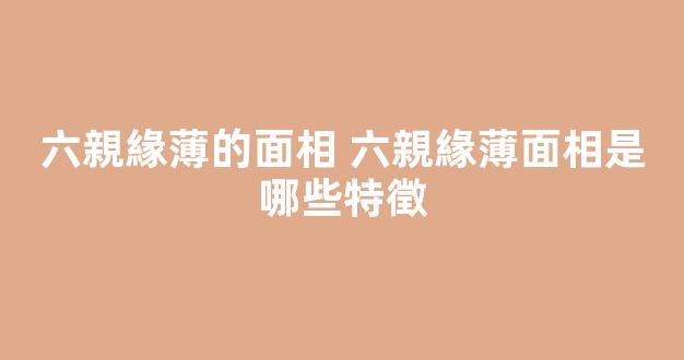六親緣薄的面相 六親緣薄面相是哪些特徵
